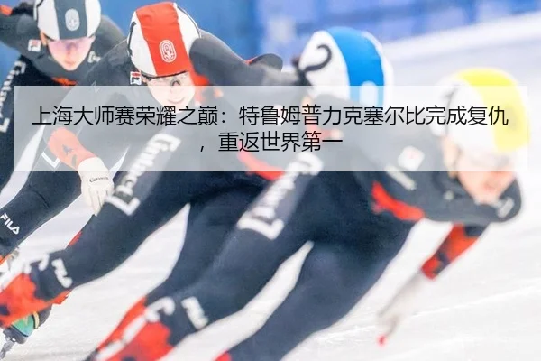 上海大师赛荣耀之巅：特鲁姆普力克塞尔比完成复仇，重返世界第一